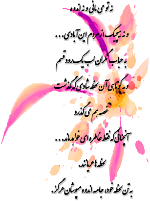 نه تو می مانی و نه اندوه و نه هیچیک از مردم این آبادی... به حباب نگران لب یک رود قسم و به کوتاهی آن لحظه شادی که گذشت غصه هم می گذرد آنچنانی که فقط خاطره ای خواهد ماند... لحظه ها عریانند. به تن لحظه خود، جامه اندوه مپوشان هرگز.